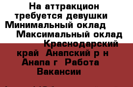 На аттракцион требуется девушки › Минимальный оклад ­ 700 › Максимальный оклад ­ 1 500 - Краснодарский край, Анапский р-н, Анапа г. Работа » Вакансии   